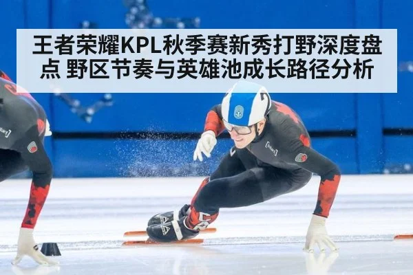 王者荣耀KPL秋季赛新秀打野深度盘点 野区节奏与英雄池成长路径分析